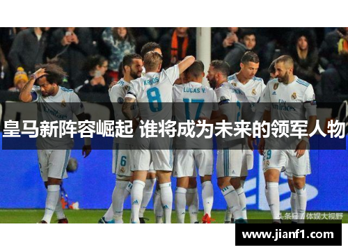 皇马新阵容崛起 谁将成为未来的领军人物